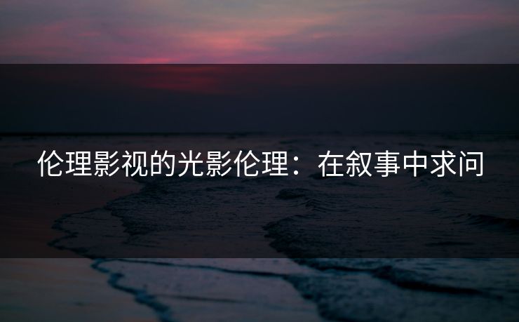 伦理影视的光影伦理：在叙事中求问