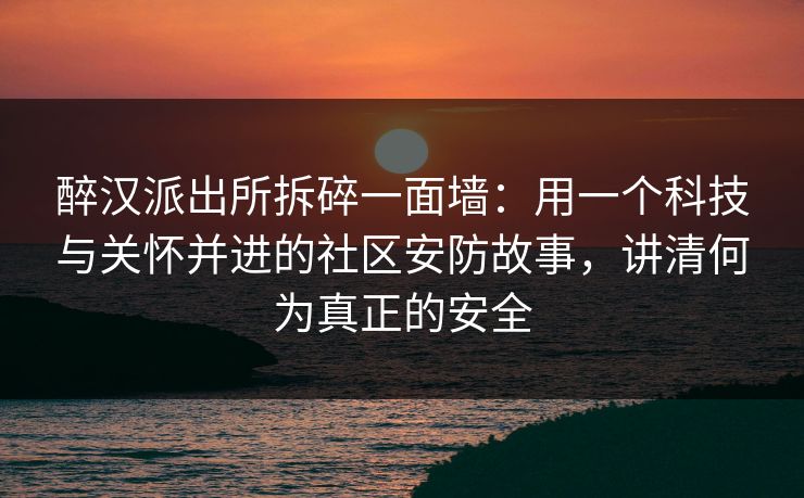 醉汉派出所拆碎一面墙：用一个科技与关怀并进的社区安防故事，讲清何为真正的安全