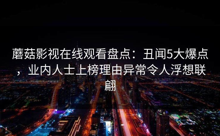 蘑菇影视在线观看盘点:丑闻5大爆点,业内人士上榜理由异常令人浮想联翩 蘑菇影视在线观看盘点:丑闻5大爆点,业内人士上榜理由异常令人浮想联翩