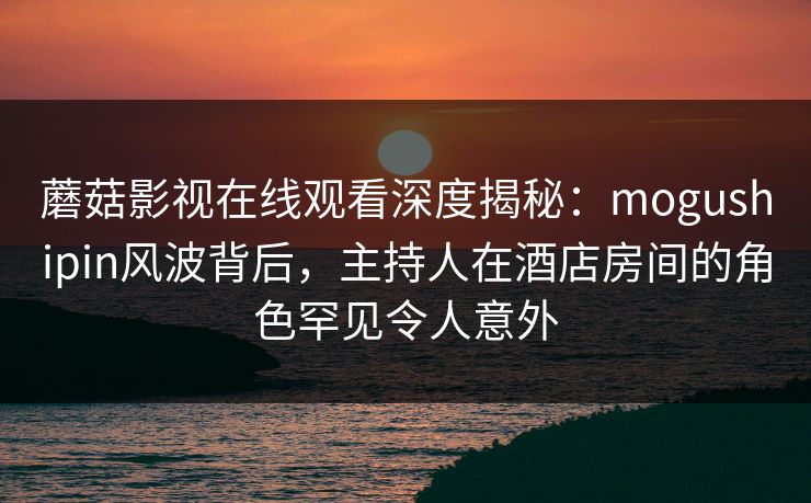 蘑菇影视在线观看深度揭秘:mogushipin风波背后,主持人在酒店房间的角色罕见令人意外 蘑菇影视在线观看深度揭秘:mogushipin风波背后,主持人在酒店房间的角色罕见令人意外