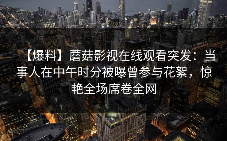 【爆料】蘑菇影视在线观看突发：当事人在中午时分被曝曾参与花絮，惊艳全场席卷全网