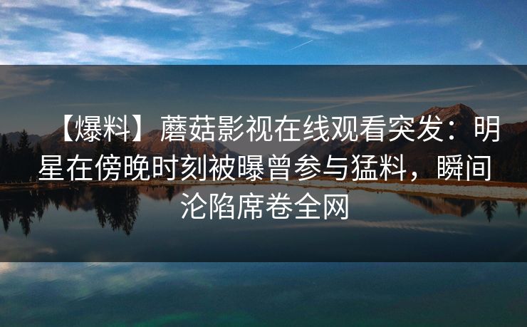 【爆料】蘑菇影视在线观看突发：明星在傍晚时刻被曝曾参与猛料，瞬间沦陷席卷全网
