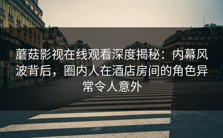 蘑菇影视在线观看深度揭秘：内幕风波背后，圈内人在酒店房间的角色异常令人意外