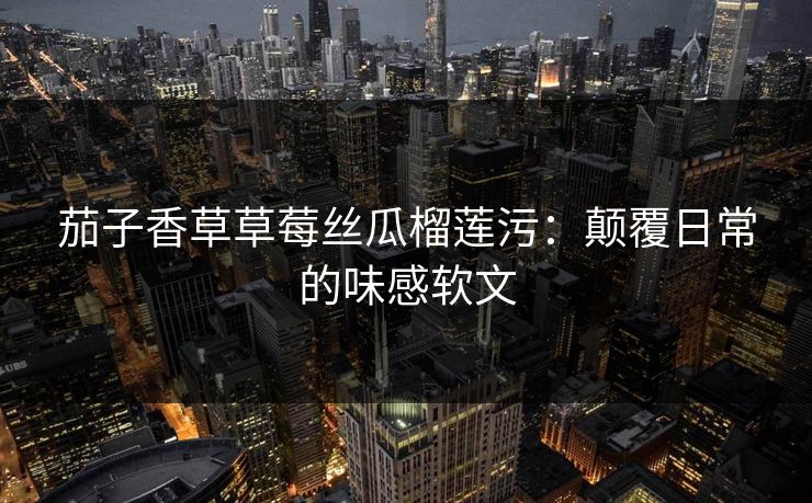 茄子香草草莓丝瓜榴莲污：颠覆日常的味感软文