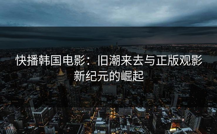 快播韩国电影:旧潮来去与正版观影新纪元的崛起 快播韩国电影:旧潮来去与正版观影新纪元的崛起