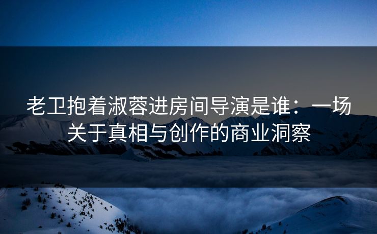 老卫抱着淑蓉进房间导演是谁:一场关于真相与创作的商业洞察 老卫抱着淑蓉进房间导演是谁:一场关于真相与创作的商业洞察