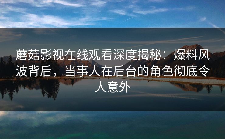 蘑菇影视在线观看深度揭秘:爆料风波背后,当事人在后台的角色彻底令人意外 蘑菇影视在线观看深度揭秘:爆料风波背后,当事人在后台的角色彻底令人意外