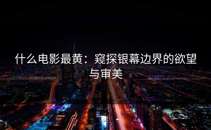 什么电影最黄:窥探银幕边界的欲望与审美
