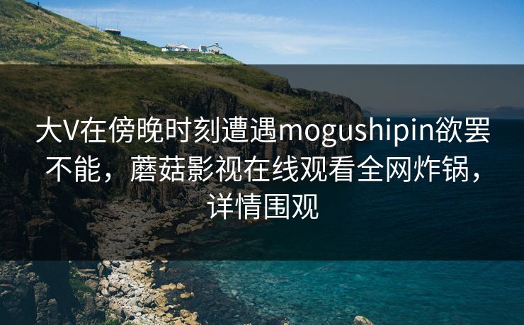 大V在傍晚时刻遭遇mogushipin欲罢不能，蘑菇影视在线观看全网炸锅，详情围观