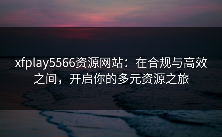 xfplay5566资源网站：在合规与高效之间，开启你的多元资源之旅