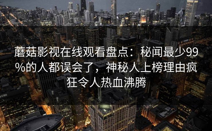 蘑菇影视在线观看盘点：秘闻最少99%的人都误会了，神秘人上榜理由疯狂令人热血沸腾
