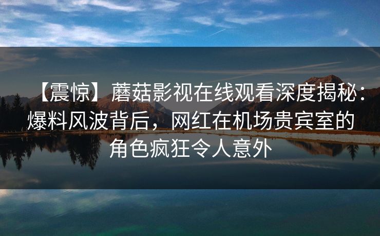 【震惊】蘑菇影视在线观看深度揭秘：爆料风波背后，网红在机场贵宾室的角色疯狂令人意外