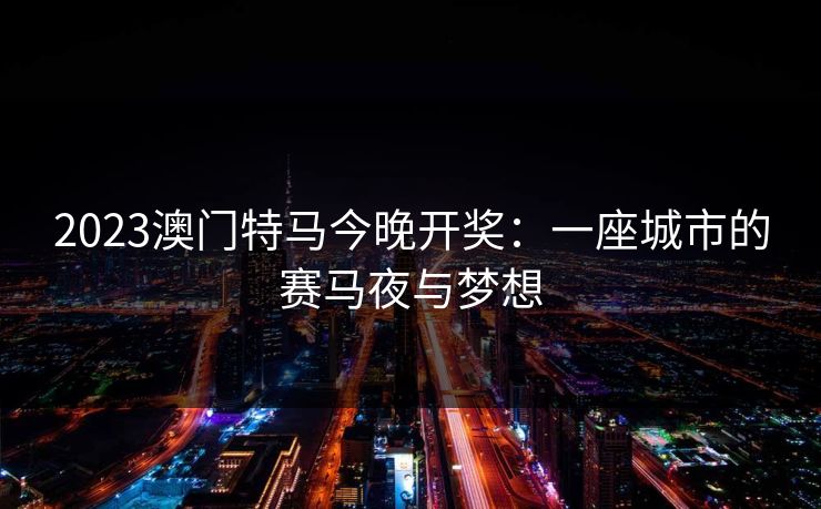 2023澳门特马今晚开奖:一座城市的赛马夜与梦想 2023澳门特马今晚开奖:一座城市的赛马夜与梦想