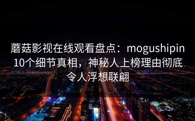 蘑菇影视在线观看盘点:mogushipin10个细节真相,神秘人上榜理由彻底令人浮想联翩 蘑菇影视在线观看盘点:mogushipin10个细节真相,神秘人上榜理由彻底令人浮想联翩