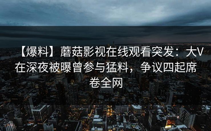 【爆料】蘑菇影视在线观看突发：大V在深夜被曝曾参与猛料，争议四起席卷全网