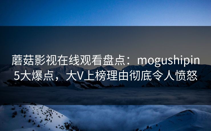 蘑菇影视在线观看盘点：mogushipin5大爆点，大V上榜理由彻底令人愤怒