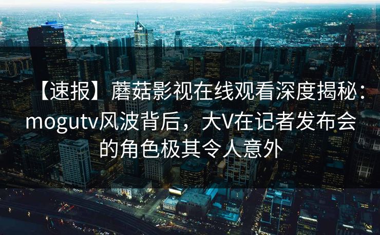 【速报】蘑菇影视在线观看深度揭秘:mogutv风波背后,大V在记者发布会的角色极其令人意外