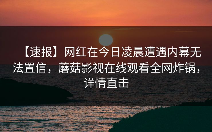 【速报】网红在今日凌晨遭遇内幕无法置信，蘑菇影视在线观看全网炸锅，详情直击