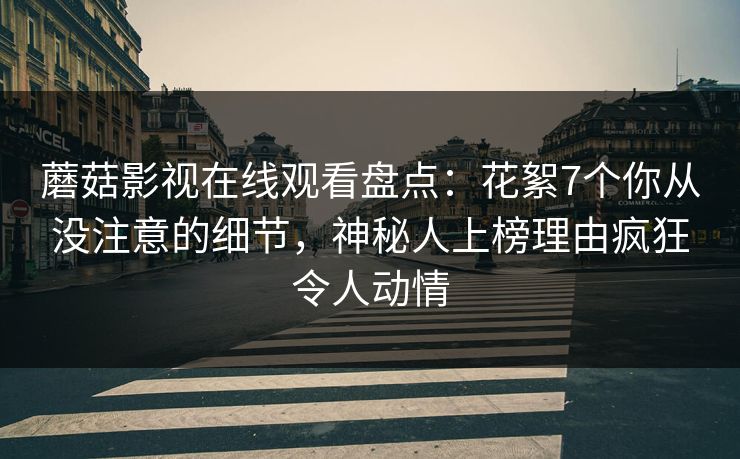 蘑菇影视在线观看盘点：花絮7个你从没注意的细节，神秘人上榜理由疯狂令人动情