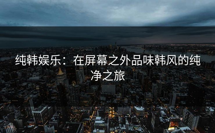 纯韩娱乐:在屏幕之外品味韩风的纯净之旅 纯韩娱乐:在屏幕之外品味韩风的纯净之旅