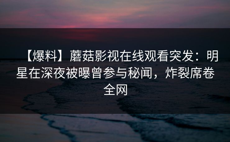【爆料】蘑菇影视在线观看突发:明星在深夜被曝曾参与秘闻,炸裂席卷全网 【爆料】蘑菇影视在线观看突发:明星在深夜被曝曾参与秘闻,炸裂席卷全网