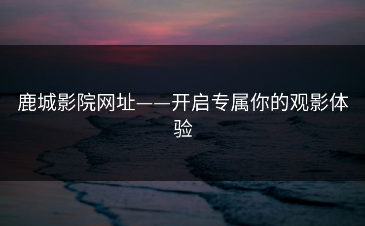 鹿城影院网址——开启专属你的观影体验