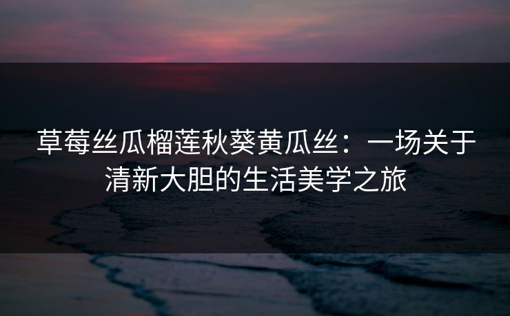 草莓丝瓜榴莲秋葵黄瓜丝:一场关于清新大胆的生活美学之旅