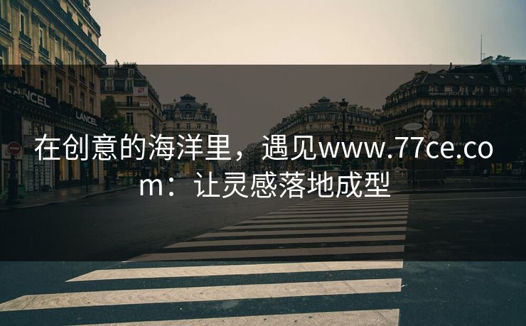 在创意的海洋里,遇见www.77ce.com:让灵感落地成型