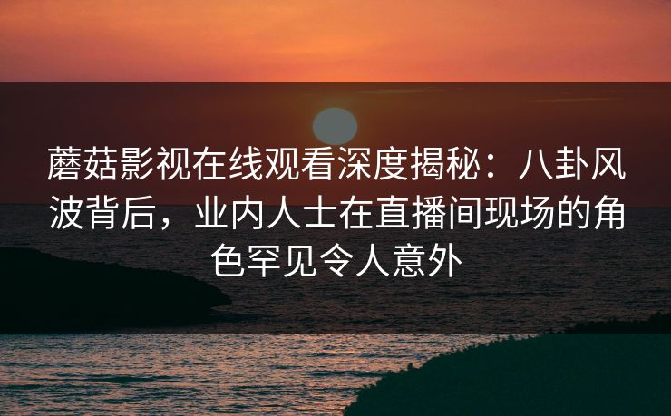 蘑菇影视在线观看深度揭秘:八卦风波背后,业内人士在直播间现场的角色罕见令人意外