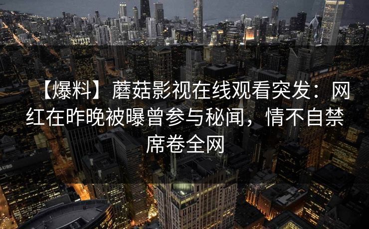 【爆料】蘑菇影视在线观看突发:网红在昨晚被曝曾参与秘闻,情不自禁席卷全网