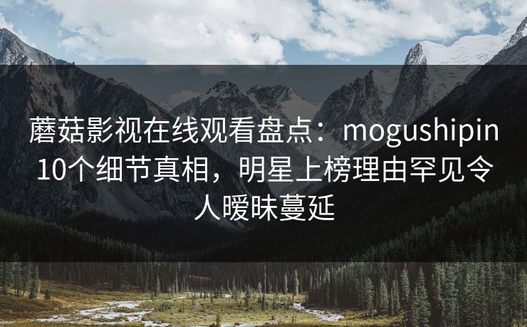 蘑菇影视在线观看盘点:mogushipin10个细节真相,明星上榜理由罕见令人暧昧蔓延