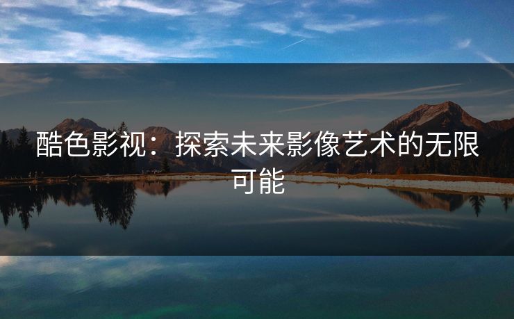 酷色影视:探索未来影像艺术的无限可能