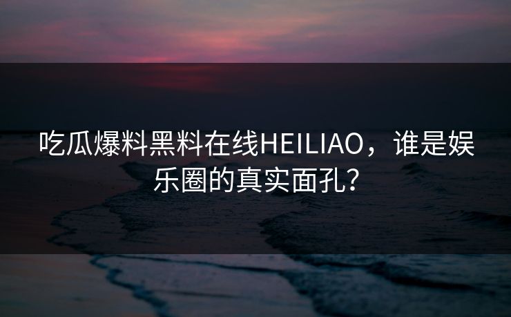 吃瓜爆料黑料在线HEILIAO,谁是娱乐圈的真实面孔?