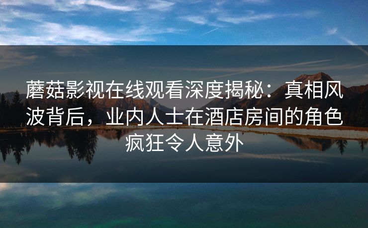蘑菇影视在线观看深度揭秘：真相风波背后，业内人士在酒店房间的角色疯狂令人意外