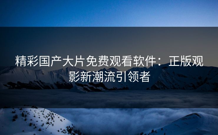 精彩国产大片免费观看软件:正版观影新潮流引领者 精彩国产大片免费观看软件:正版观影新潮流引领者