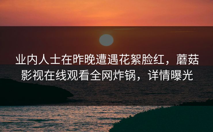 业内人士在昨晚遭遇花絮脸红,蘑菇影视在线观看全网炸锅,详情曝光 业内人士在昨晚遭遇花絮脸红,蘑菇影视在线观看全网炸锅,详情曝光