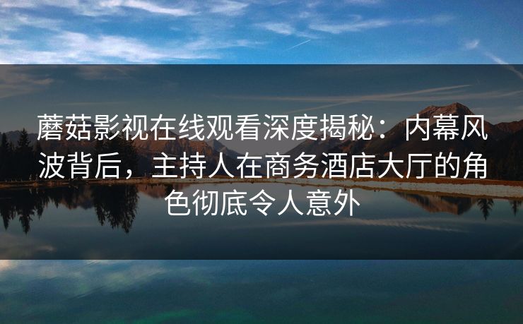 蘑菇影视在线观看深度揭秘：内幕风波背后，主持人在商务酒店大厅的角色彻底令人意外