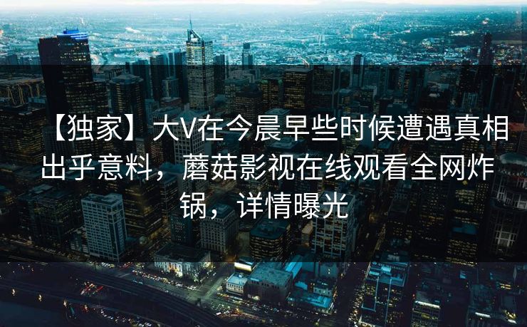 【独家】大V在今晨早些时候遭遇真相 出乎意料,蘑菇影视在线观看全网炸锅,详情曝光 【独家】大V在今晨早些时候遭遇真相 出乎意料,蘑菇影视在线观看全网炸锅,详情曝光