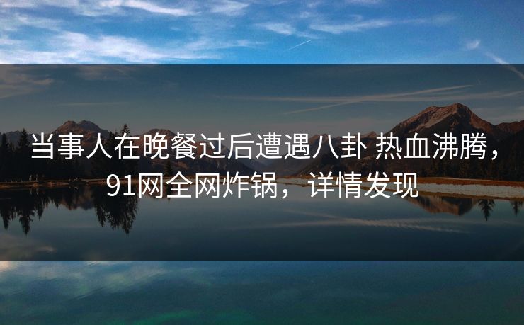 当事人在晚餐过后遭遇八卦 热血沸腾，91网全网炸锅，详情发现