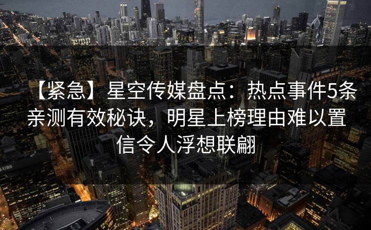 【紧急】星空传媒盘点:热点事件5条亲测有效秘诀,明星上榜理由难以置信令人浮想联翩 【紧急】星空传媒盘点:热点事件5条亲测有效秘诀,明星上榜理由难以置信令人浮想联翩