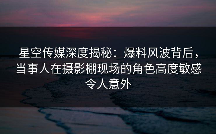 星空传媒深度揭秘：爆料风波背后，当事人在摄影棚现场的角色高度敏感令人意外