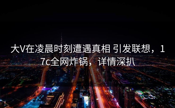 大V在凌晨时刻遭遇真相 引发联想，17c全网炸锅，详情深扒