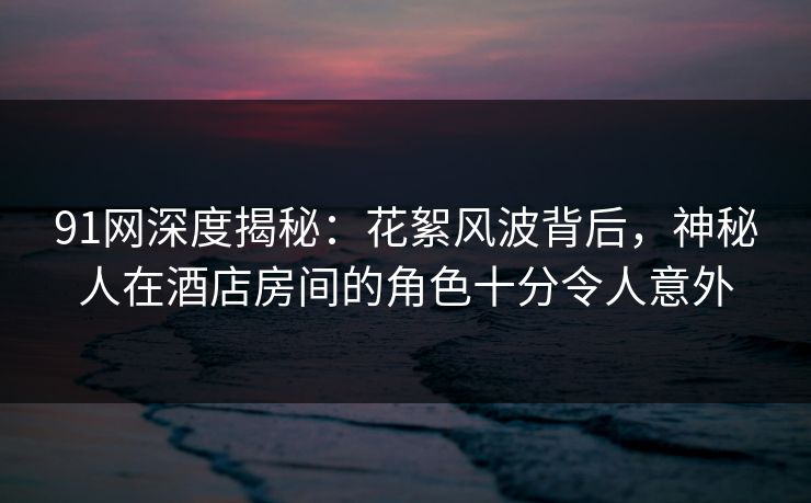 91网深度揭秘：花絮风波背后，神秘人在酒店房间的角色十分令人意外