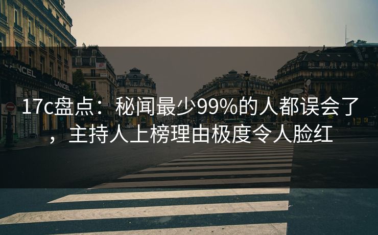 17c盘点：秘闻最少99%的人都误会了，主持人上榜理由极度令人脸红