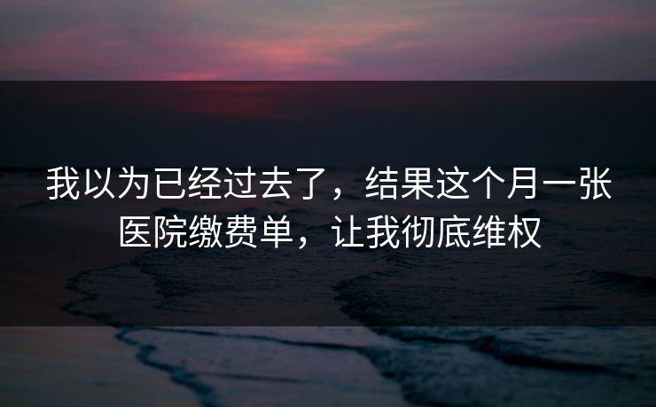 我以为已经过去了,结果这个月一张医院缴费单,让我彻底维权