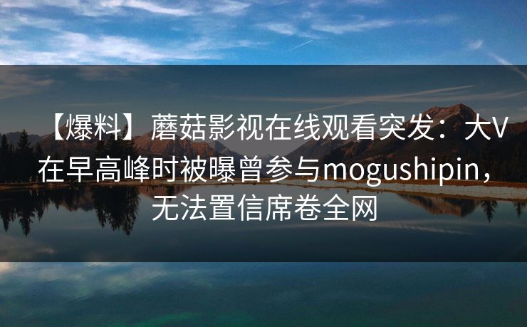 【爆料】蘑菇影视在线观看突发：大V在早高峰时被曝曾参与mogushipin，无法置信席卷全网