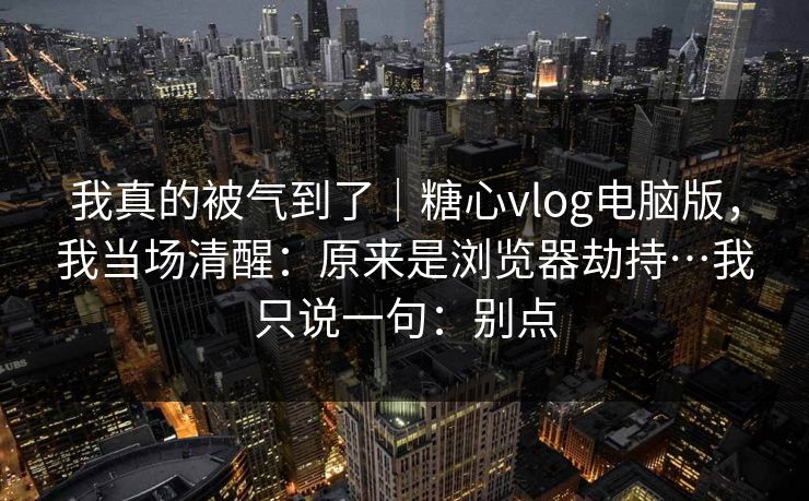 我真的被气到了｜糖心vlog电脑版，我当场清醒：原来是浏览器劫持…我只说一句：别点