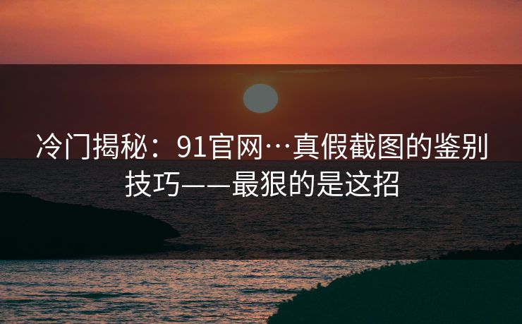 冷门揭秘：91官网…真假截图的鉴别技巧——最狠的是这招
