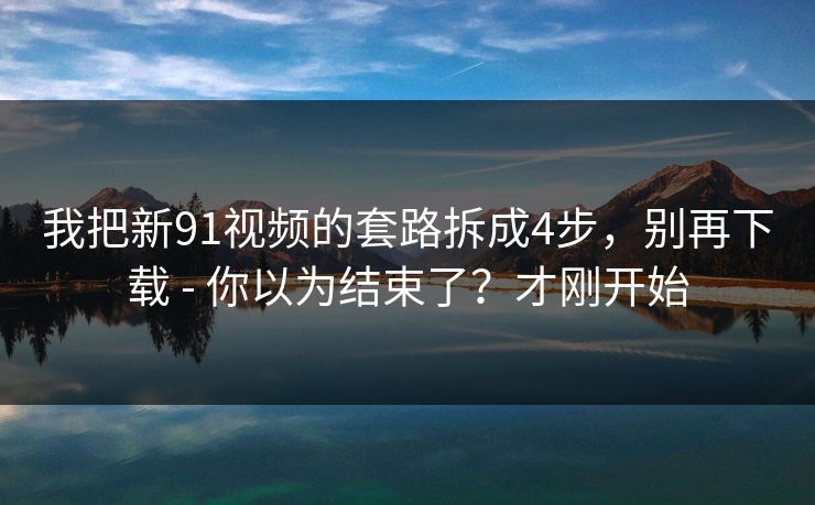我把新91视频的套路拆成4步，别再下载 - 你以为结束了？才刚开始