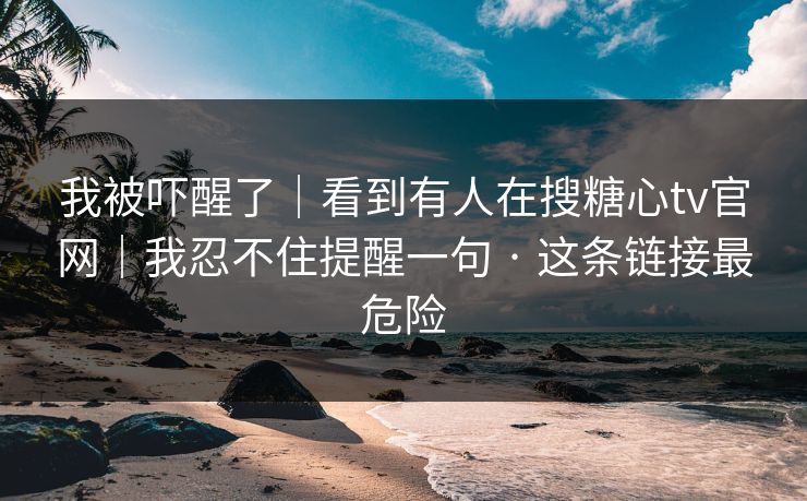 我被吓醒了｜看到有人在搜糖心tv官网｜我忍不住提醒一句 · 这条链接最危险
